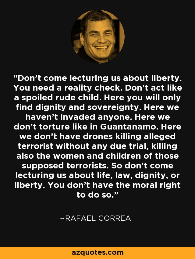 Don't come lecturing us about liberty. You need a reality check. Don't act like a spoiled rude child. Here you will only find dignity and sovereignty. Here we haven't invaded anyone. Here we don't torture like in Guantanamo. Here we don't have drones killing alleged terrorist without any due trial, killing also the women and children of those supposed terrorists. So don't come lecturing us about life, law, dignity, or liberty. You don't have the moral right to do so. - Rafael Correa