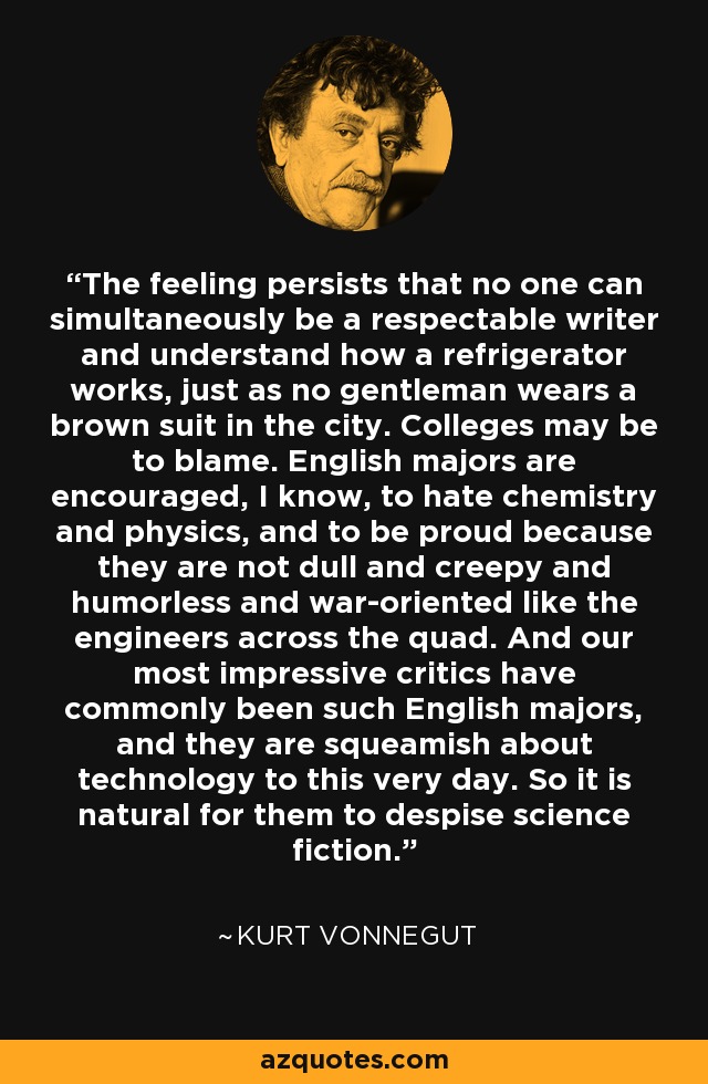 The feeling persists that no one can simultaneously be a respectable writer and understand how a refrigerator works, just as no gentleman wears a brown suit in the city. Colleges may be to blame. English majors are encouraged, I know, to hate chemistry and physics, and to be proud because they are not dull and creepy and humorless and war-oriented like the engineers across the quad. And our most impressive critics have commonly been such English majors, and they are squeamish about technology to this very day. So it is natural for them to despise science fiction. - Kurt Vonnegut