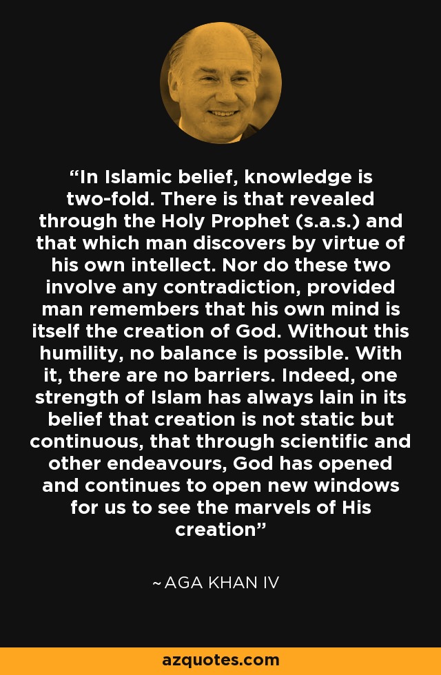 In Islamic belief, knowledge is two-fold. There is that revealed through the Holy Prophet (s.a.s.) and that which man discovers by virtue of his own intellect. Nor do these two involve any contradiction, provided man remembers that his own mind is itself the creation of God. Without this humility, no balance is possible. With it, there are no barriers. Indeed, one strength of Islam has always lain in its belief that creation is not static but continuous, that through scientific and other endeavours, God has opened and continues to open new windows for us to see the marvels of His creation - Aga Khan IV