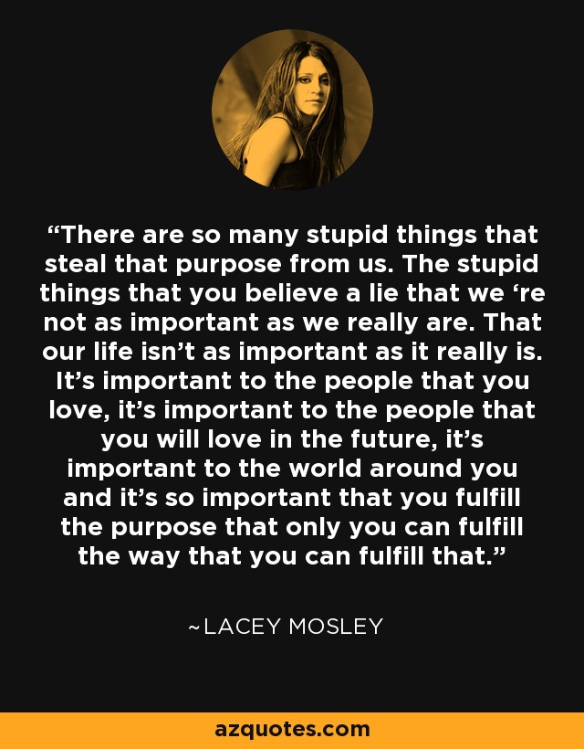 There are so many stupid things that steal that purpose from us. The stupid things that you believe a lie that we ‘re not as important as we really are. That our life isn’t as important as it really is. It’s important to the people that you love, it’s important to the people that you will love in the future, it’s important to the world around you and it’s so important that you fulfill the purpose that only you can fulfill the way that you can fulfill that. - Lacey Mosley