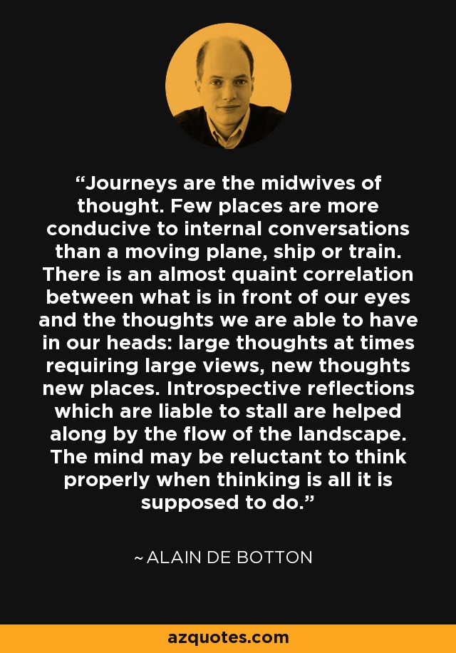 Journeys are the midwives of thought. Few places are more conducive to internal conversations than a moving plane, ship or train. There is an almost quaint correlation between what is in front of our eyes and the thoughts we are able to have in our heads: large thoughts at times requiring large views, new thoughts new places. Introspective reflections which are liable to stall are helped along by the flow of the landscape. The mind may be reluctant to think properly when thinking is all it is supposed to do. - Alain de Botton