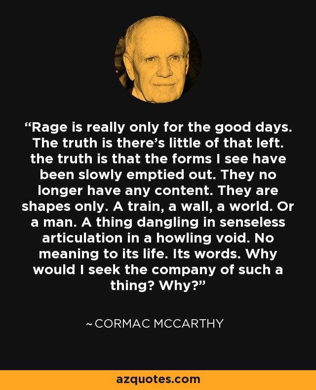 Rage is really only for the good days. The truth is there's little of that left. the truth is that the forms I see have been slowly emptied out. They no longer have any content. They are shapes only. A train, a wall, a world. Or a man. A thing dangling in senseless articulation in a howling void. No meaning to its life. Its words. Why would I seek the company of such a thing? Why? - Cormac McCarthy