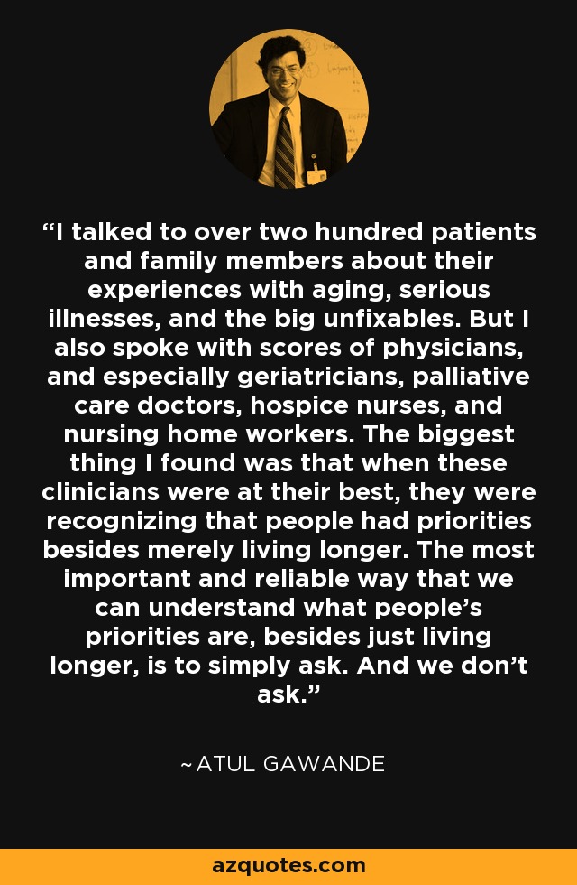 I talked to over two hundred patients and family members about their experiences with aging, serious illnesses, and the big unfixables. But I also spoke with scores of physicians, and especially geriatricians, palliative care doctors, hospice nurses, and nursing home workers. The biggest thing I found was that when these clinicians were at their best, they were recognizing that people had priorities besides merely living longer. The most important and reliable way that we can understand what people's priorities are, besides just living longer, is to simply ask. And we don't ask. - Atul Gawande