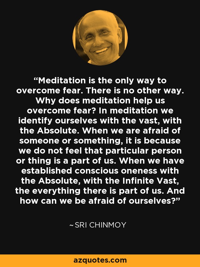 Meditation is the only way to overcome fear. There is no other way. Why does meditation help us overcome fear? In meditation we identify ourselves with the vast, with the Absolute. When we are afraid of someone or something, it is because we do not feel that particular person or thing is a part of us. When we have established conscious oneness with the Absolute, with the Infinite Vast, the everything there is part of us. And how can we be afraid of ourselves? - Sri Chinmoy