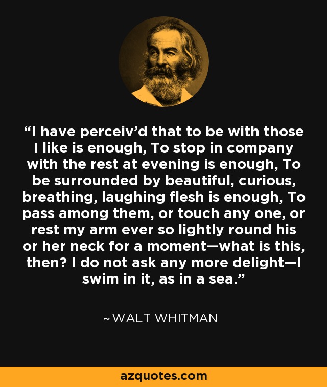 I have perceiv’d that to be with those I like is enough, To stop in company with the rest at evening is enough, To be surrounded by beautiful, curious, breathing, laughing flesh is enough, To pass among them, or touch any one, or rest my arm ever so lightly round his or her neck for a moment—what is this, then? I do not ask any more delight—I swim in it, as in a sea. - Walt Whitman