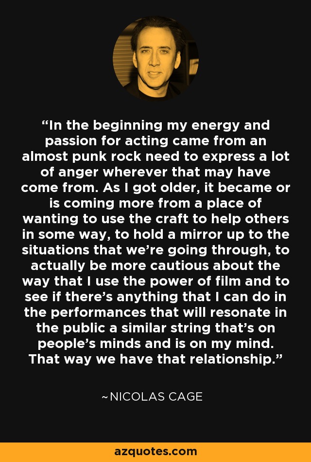 In the beginning my energy and passion for acting came from an almost punk rock need to express a lot of anger wherever that may have come from. As I got older, it became or is coming more from a place of wanting to use the craft to help others in some way, to hold a mirror up to the situations that we're going through, to actually be more cautious about the way that I use the power of film and to see if there's anything that I can do in the performances that will resonate in the public a similar string that's on people's minds and is on my mind. That way we have that relationship. - Nicolas Cage