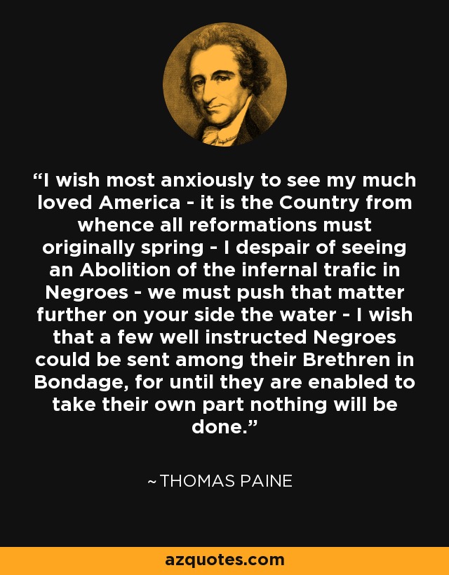 I wish most anxiously to see my much loved America - it is the Country from whence all reformations must originally spring - I despair of seeing an Abolition of the infernal trafic in Negroes - we must push that matter further on your side the water - I wish that a few well instructed Negroes could be sent among their Brethren in Bondage, for until they are enabled to take their own part nothing will be done. - Thomas Paine