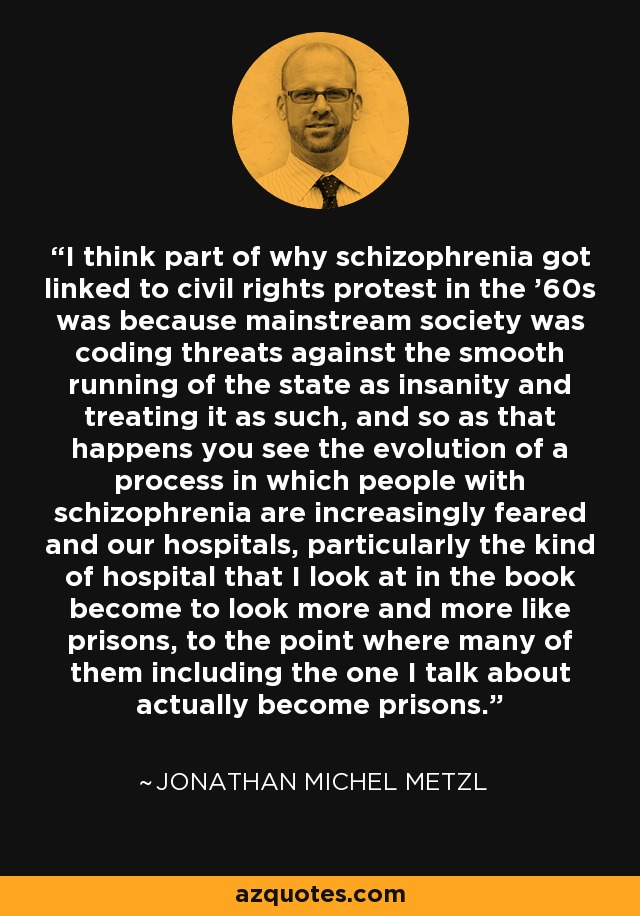I think part of why schizophrenia got linked to civil rights protest in the '60s was because mainstream society was coding threats against the smooth running of the state as insanity and treating it as such, and so as that happens you see the evolution of a process in which people with schizophrenia are increasingly feared and our hospitals, particularly the kind of hospital that I look at in the book become to look more and more like prisons, to the point where many of them including the one I talk about actually become prisons. - Jonathan Michel Metzl