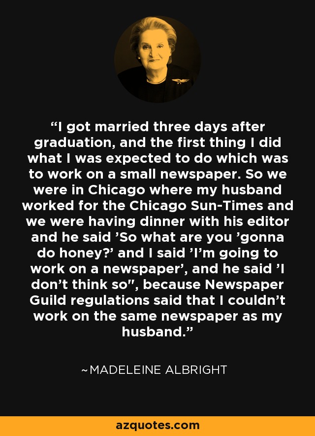 I got married three days after graduation, and the first thing I did what I was expected to do which was to work on a small newspaper. So we were in Chicago where my husband worked for the Chicago Sun-Times and we were having dinner with his editor and he said 'So what are you 'gonna do honey?' and I said 'I'm going to work on a newspaper', and he said 'I don't think so