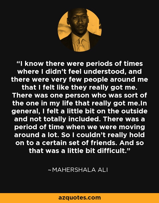 I know there were periods of times where I didn't feel understood, and there were very few people around me that I felt like they really got me. There was one person who was sort of the one in my life that really got me.In general, I felt a little bit on the outside and not totally included. There was a period of time when we were moving around a lot. So I couldn't really hold on to a certain set of friends. And so that was a little bit difficult. - Mahershala Ali