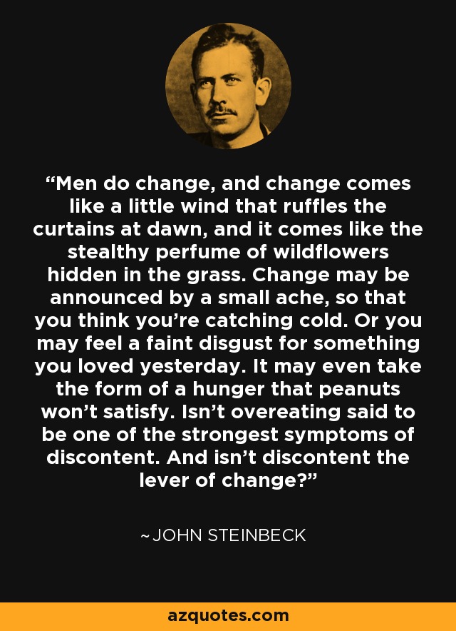 Men do change, and change comes like a little wind that ruffles the curtains at dawn, and it comes like the stealthy perfume of wildflowers hidden in the grass. Change may be announced by a small ache, so that you think you're catching cold. Or you may feel a faint disgust for something you loved yesterday. It may even take the form of a hunger that peanuts won't satisfy. Isn't overeating said to be one of the strongest symptoms of discontent. And isn't discontent the lever of change? - John Steinbeck