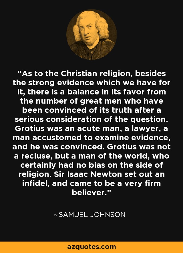 As to the Christian religion, besides the strong evidence which we have for it, there is a balance in its favor from the number of great men who have been convinced of its truth after a serious consideration of the question. Grotius was an acute man, a lawyer, a man accustomed to examine evidence, and he was convinced. Grotius was not a recluse, but a man of the world, who certainly had no bias on the side of religion. Sir Isaac Newton set out an infidel, and came to be a very firm believer. - Samuel Johnson