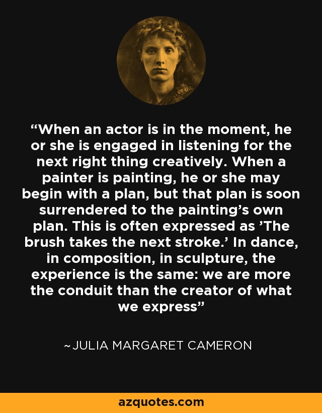 When an actor is in the moment, he or she is engaged in listening for the next right thing creatively. When a painter is painting, he or she may begin with a plan, but that plan is soon surrendered to the painting's own plan. This is often expressed as 'The brush takes the next stroke.' In dance, in composition, in sculpture, the experience is the same: we are more the conduit than the creator of what we express - Julia Margaret Cameron