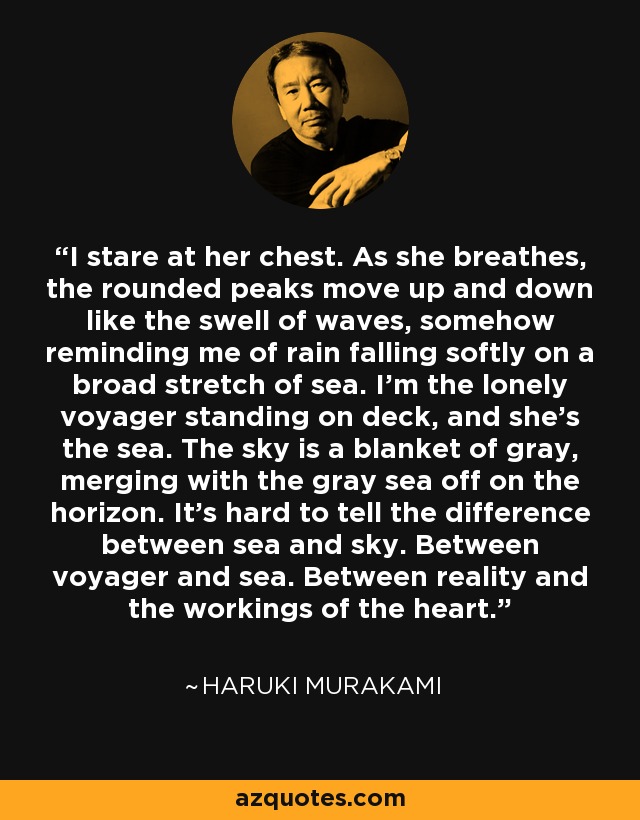 I stare at her chest. As she breathes, the rounded peaks move up and down like the swell of waves, somehow reminding me of rain falling softly on a broad stretch of sea. I'm the lonely voyager standing on deck, and she's the sea. The sky is a blanket of gray, merging with the gray sea off on the horizon. It's hard to tell the difference between sea and sky. Between voyager and sea. Between reality and the workings of the heart. - Haruki Murakami