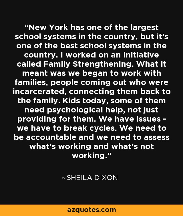 New York has one of the largest school systems in the country, but it's one of the best school systems in the country. I worked on an initiative called Family Strengthening. What it meant was we began to work with families, people coming out who were incarcerated, connecting them back to the family. Kids today, some of them need psychological help, not just providing for them. We have issues - we have to break cycles. We need to be accountable and we need to assess what's working and what's not working. - Sheila Dixon