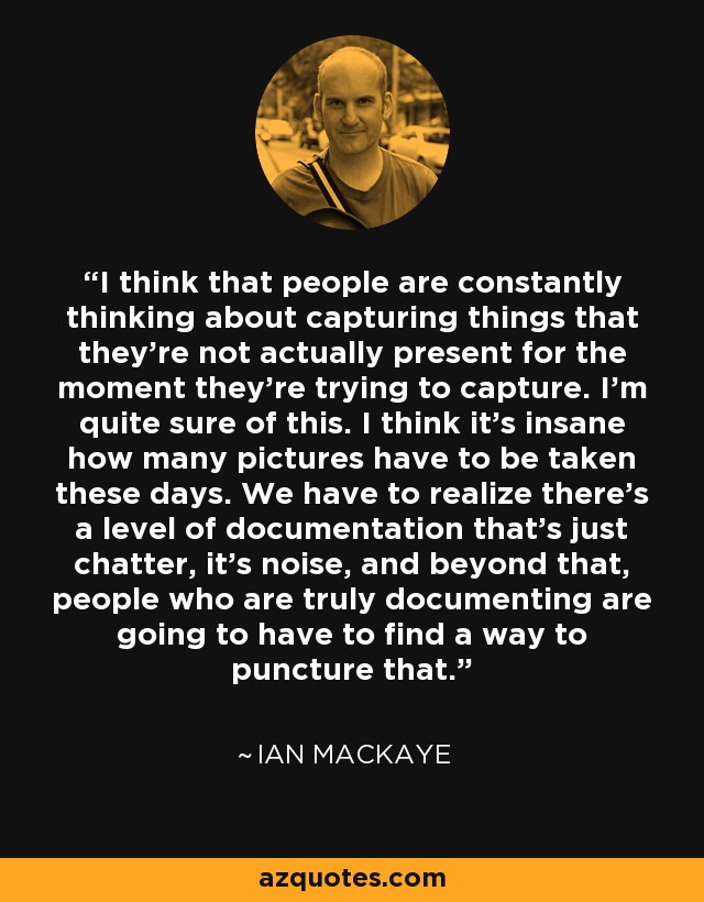 I think that people are constantly thinking about capturing things that they're not actually present for the moment they're trying to capture. I'm quite sure of this. I think it's insane how many pictures have to be taken these days. We have to realize there's a level of documentation that's just chatter, it's noise, and beyond that, people who are truly documenting are going to have to find a way to puncture that. - Ian MacKaye