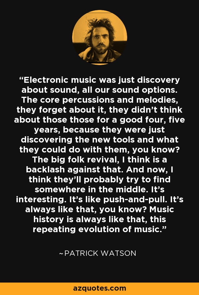 Electronic music was just discovery about sound, all our sound options. The core percussions and melodies, they forget about it, they didn't think about those those for a good four, five years, because they were just discovering the new tools and what they could do with them, you know? The big folk revival, I think is a backlash against that. And now, I think they'll probably try to find somewhere in the middle. It's interesting. It's like push-and-pull. It's always like that, you know? Music history is always like that, this repeating evolution of music. - Patrick Watson