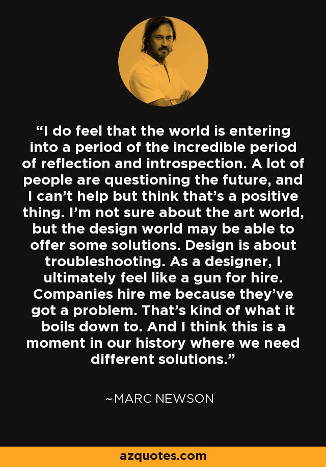 I do feel that the world is entering into a period of the incredible period of reflection and introspection. A lot of people are questioning the future, and I can't help but think that's a positive thing. I'm not sure about the art world, but the design world may be able to offer some solutions. Design is about troubleshooting. As a designer, I ultimately feel like a gun for hire. Companies hire me because they've got a problem. That's kind of what it boils down to. And I think this is a moment in our history where we need different solutions. - Marc Newson