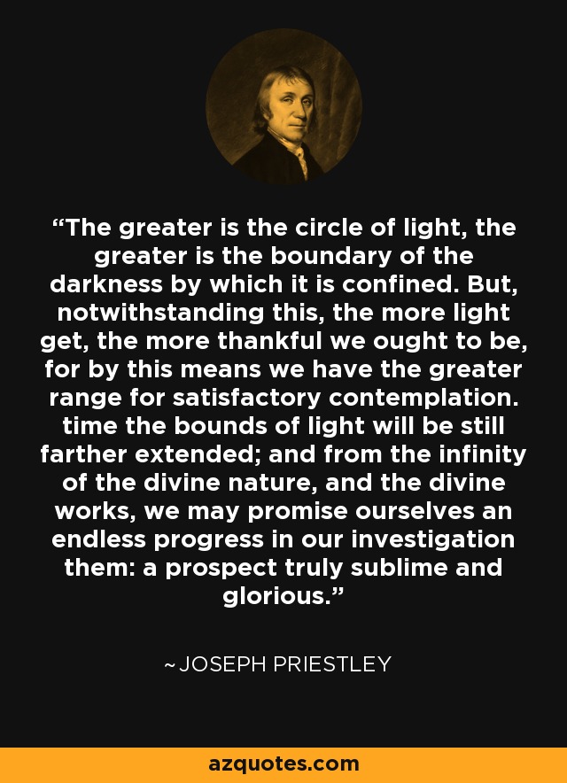 The greater is the circle of light, the greater is the boundary of the darkness by which it is confined. But, notwithstanding this, the more light get, the more thankful we ought to be, for by this means we have the greater range for satisfactory contemplation. time the bounds of light will be still farther extended; and from the infinity of the divine nature, and the divine works, we may promise ourselves an endless progress in our investigation them: a prospect truly sublime and glorious. - Joseph Priestley