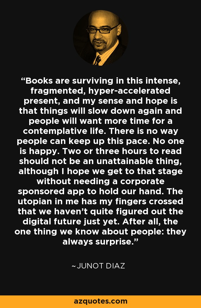 Books are surviving in this intense, fragmented, hyper-accelerated present, and my sense and hope is that things will slow down again and people will want more time for a contemplative life. There is no way people can keep up this pace. No one is happy. Two or three hours to read should not be an unattainable thing, although I hope we get to that stage without needing a corporate sponsored app to hold our hand. The utopian in me has my fingers crossed that we haven't quite figured out the digital future just yet. After all, the one thing we know about people: they always surprise. - Junot Diaz