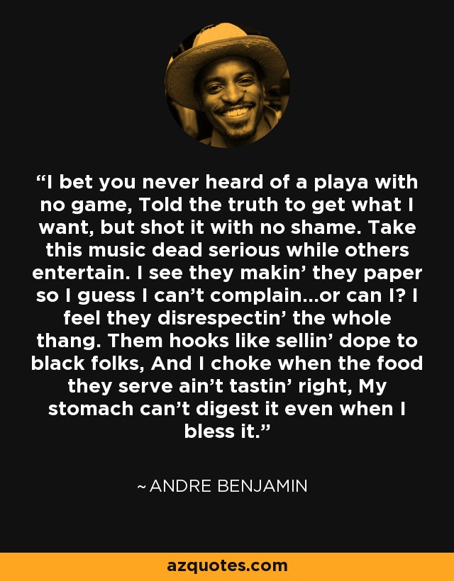 I bet you never heard of a playa with no game, Told the truth to get what I want, but shot it with no shame. Take this music dead serious while others entertain. I see they makin' they paper so I guess I can't complain...or can I? I feel they disrespectin' the whole thang. Them hooks like sellin' dope to black folks, And I choke when the food they serve ain't tastin' right, My stomach can't digest it even when I bless it. - Andre Benjamin