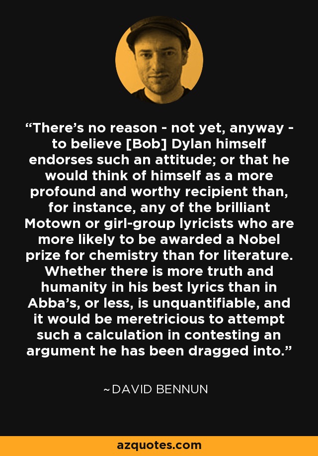 There's no reason - not yet, anyway - to believe [Bob] Dylan himself endorses such an attitude; or that he would think of himself as a more profound and worthy recipient than, for instance, any of the brilliant Motown or girl-group lyricists who are more likely to be awarded a Nobel prize for chemistry than for literature. Whether there is more truth and humanity in his best lyrics than in Abba's, or less, is unquantifiable, and it would be meretricious to attempt such a calculation in contesting an argument he has been dragged into. - David Bennun