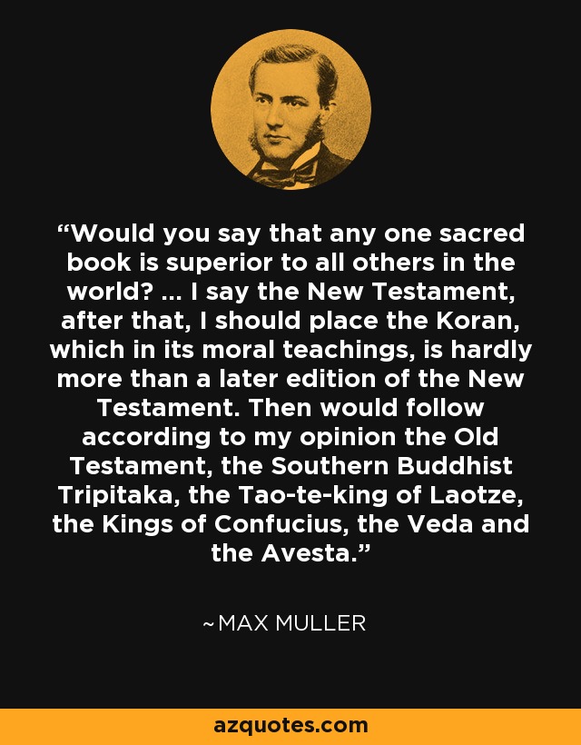 Would you say that any one sacred book is superior to all others in the world? ... I say the New Testament, after that, I should place the Koran, which in its moral teachings, is hardly more than a later edition of the New Testament. Then would follow according to my opinion the Old Testament, the Southern Buddhist Tripitaka, the Tao-te-king of Laotze, the Kings of Confucius, the Veda and the Avesta. - Max Muller