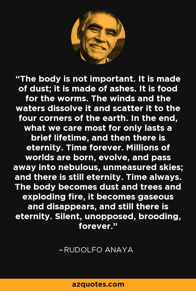 The body is not important. It is made of dust; it is made of ashes. It is food for the worms. The winds and the waters dissolve it and scatter it to the four corners of the earth. In the end, what we care most for only lasts a brief lifetime, and then there is eternity. Time forever. Millions of worlds are born, evolve, and pass away into nebulous, unmeasured skies; and there is still eternity. Time always. The body becomes dust and trees and exploding fire, it becomes gaseous and disappears, and still there is eternity. Silent, unopposed, brooding, forever. - Rudolfo Anaya