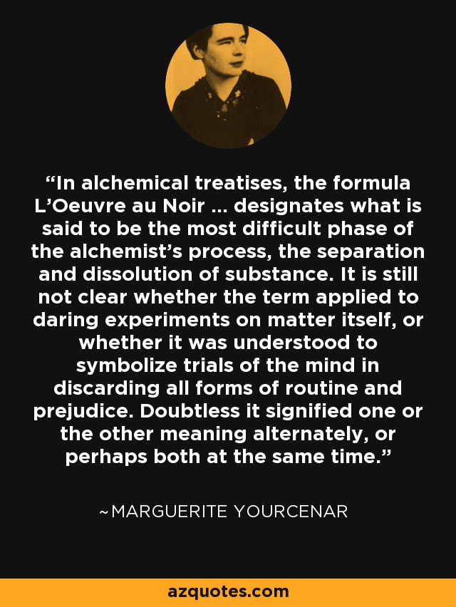 In alchemical treatises, the formula L'Oeuvre au Noir ... designates what is said to be the most difficult phase of the alchemist's process, the separation and dissolution of substance. It is still not clear whether the term applied to daring experiments on matter itself, or whether it was understood to symbolize trials of the mind in discarding all forms of routine and prejudice. Doubtless it signified one or the other meaning alternately, or perhaps both at the same time. - Marguerite Yourcenar