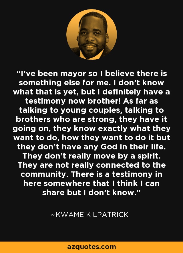 I've been mayor so I believe there is something else for me. I don't know what that is yet, but I definitely have a testimony now brother! As far as talking to young couples, talking to brothers who are strong, they have it going on, they know exactly what they want to do, how they want to do it but they don't have any God in their life. They don't really move by a spirit. They are not really connected to the community. There is a testimony in here somewhere that I think I can share but I don't know. - Kwame Kilpatrick