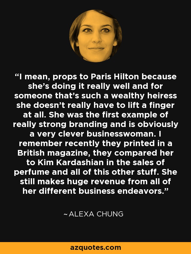 I mean, props to Paris Hilton because she's doing it really well and for someone that's such a wealthy heiress she doesn't really have to lift a finger at all. She was the first example of really strong branding and is obviously a very clever businesswoman. I remember recently they printed in a British magazine, they compared her to Kim Kardashian in the sales of perfume and all of this other stuff. She still makes huge revenue from all of her different business endeavors. - Alexa Chung