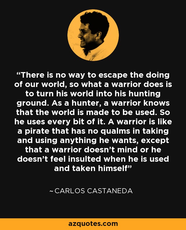 There is no way to escape the doing of our world, so what a warrior does is to turn his world into his hunting ground. As a hunter, a warrior knows that the world is made to be used. So he uses every bit of it. A warrior is like a pirate that has no qualms in taking and using anything he wants, except that a warrior doesn't mind or he doesn't feel insulted when he is used and taken himself - Carlos Castaneda