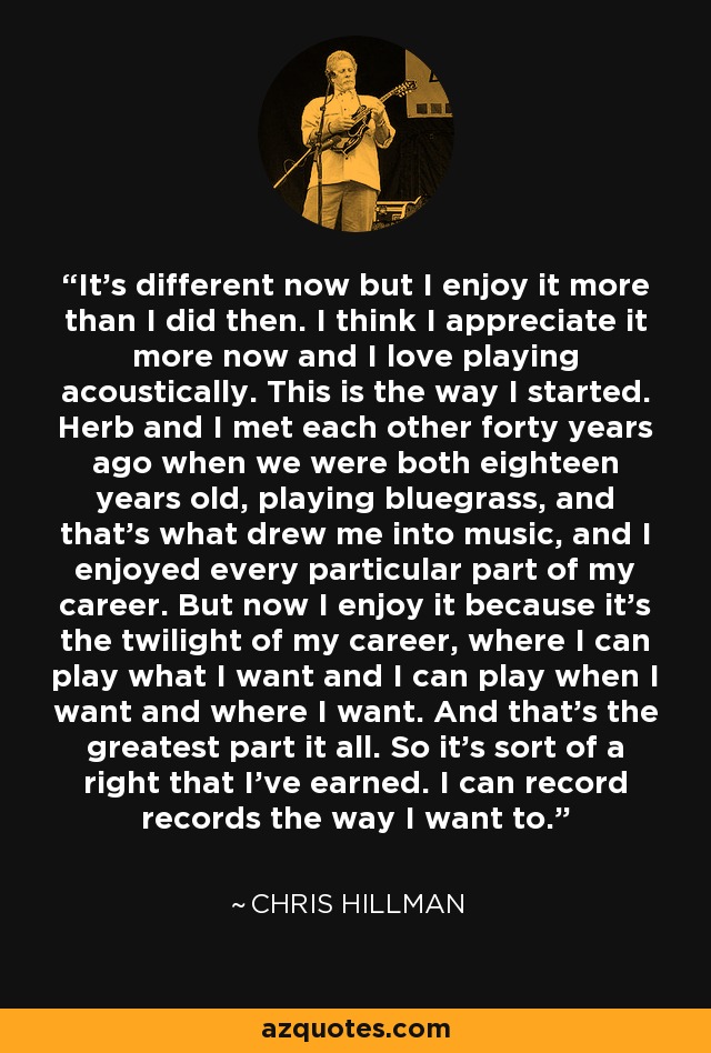 It's different now but I enjoy it more than I did then. I think I appreciate it more now and I love playing acoustically. This is the way I started. Herb and I met each other forty years ago when we were both eighteen years old, playing bluegrass, and that's what drew me into music, and I enjoyed every particular part of my career. But now I enjoy it because it's the twilight of my career, where I can play what I want and I can play when I want and where I want. And that's the greatest part it all. So it's sort of a right that I've earned. I can record records the way I want to. - Chris Hillman