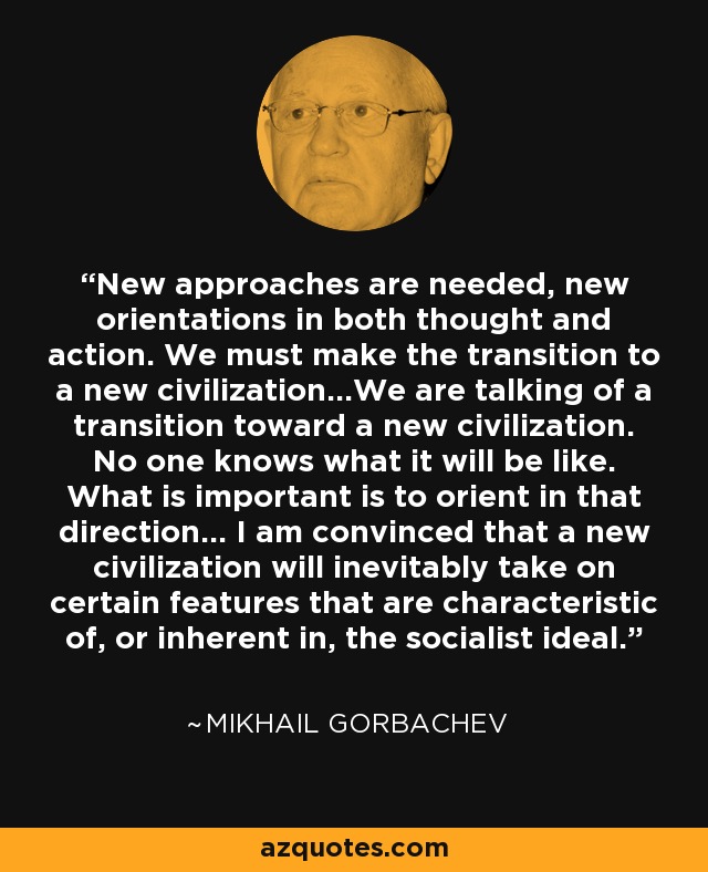 New approaches are needed, new orientations in both thought and action. We must make the transition to a new civilization...We are talking of a transition toward a new civilization. No one knows what it will be like. What is important is to orient in that direction... I am convinced that a new civilization will inevitably take on certain features that are characteristic of, or inherent in, the socialist ideal. - Mikhail Gorbachev