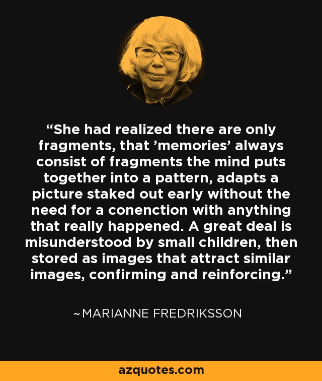 She had realized there are only fragments, that 'memories' always consist of fragments the mind puts together into a pattern, adapts a picture staked out early without the need for a conenction with anything that really happened. A great deal is misunderstood by small children, then stored as images that attract similar images, confirming and reinforcing. - Marianne Fredriksson