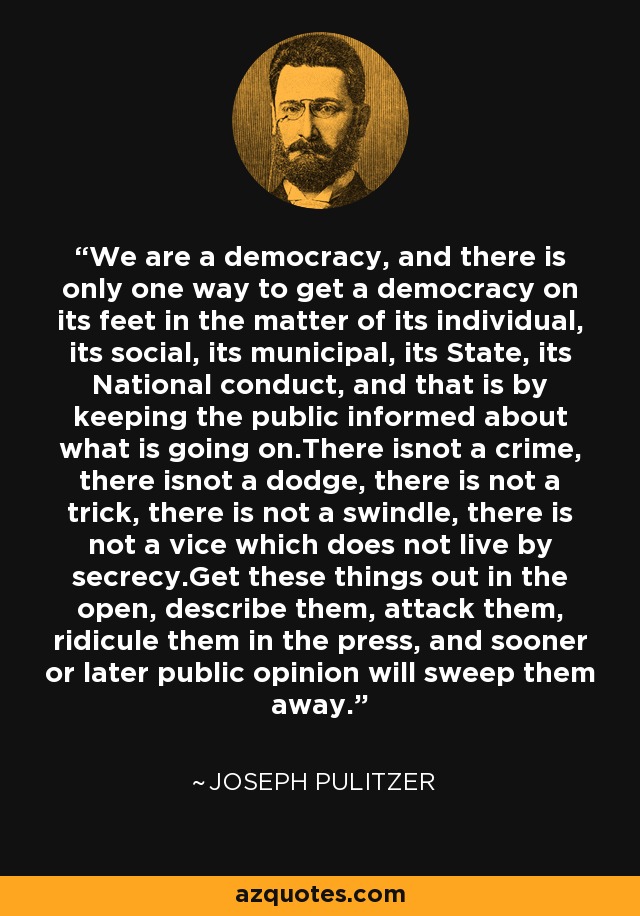 We are a democracy, and there is only one way to get a democracy on its feet in the matter of its individual, its social, its municipal, its State, its National conduct, and that is by keeping the public informed about what is going on.There isnot a crime, there isnot a dodge, there is not a trick, there is not a swindle, there is not a vice which does not live by secrecy.Get these things out in the open, describe them, attack them, ridicule them in the press, and sooner or later public opinion will sweep them away. - Joseph Pulitzer