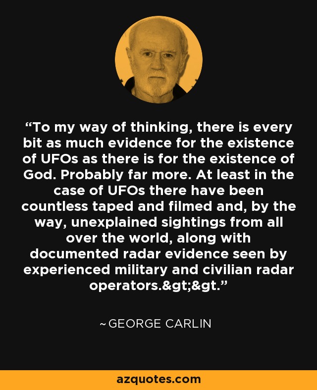 To my way of thinking, there is every bit as much evidence for the existence of UFOs as there is for the existence of God. Probably far more. At least in the case of UFOs there have been countless taped and filmed and, by the way, unexplained sightings from all over the world, along with documented radar evidence seen by experienced military and civilian radar operators.>>. - George Carlin