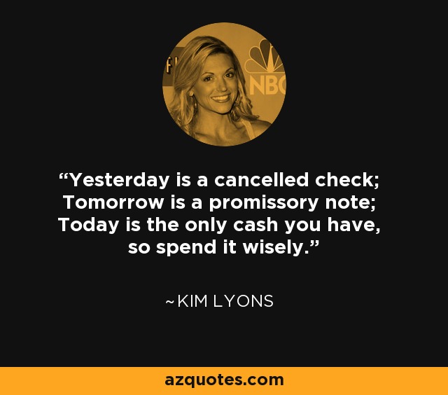 Yesterday is a cancelled check; Tomorrow is a promissory note; Today is the only cash you have, so spend it wisely. - Kim Lyons