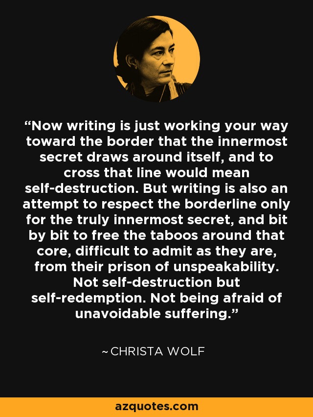 Now writing is just working your way toward the border that the innermost secret draws around itself, and to cross that line would mean self-destruction. But writing is also an attempt to respect the borderline only for the truly innermost secret, and bit by bit to free the taboos around that core, difficult to admit as they are, from their prison of unspeakability. Not self-destruction but self-redemption. Not being afraid of unavoidable suffering. - Christa Wolf