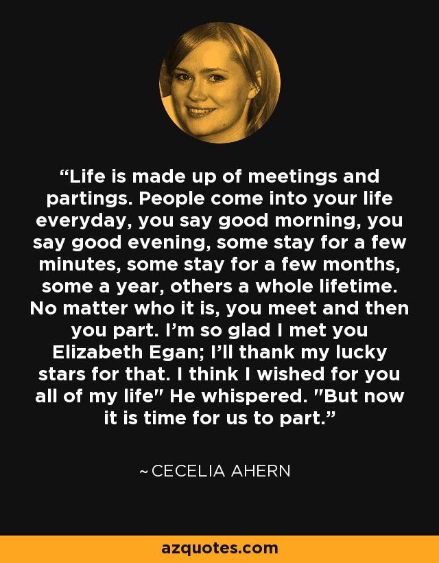 Life is made up of meetings and partings. People come into your life everyday, you say good morning, you say good evening, some stay for a few minutes, some stay for a few months, some a year, others a whole lifetime. No matter who it is, you meet and then you part. I'm so glad I met you Elizabeth Egan; I'll thank my lucky stars for that. I think I wished for you all of my life