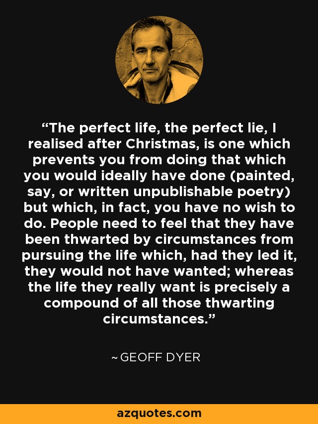 The perfect life, the perfect lie, I realised after Christmas, is one which prevents you from doing that which you would ideally have done (painted, say, or written unpublishable poetry) but which, in fact, you have no wish to do. People need to feel that they have been thwarted by circumstances from pursuing the life which, had they led it, they would not have wanted; whereas the life they really want is precisely a compound of all those thwarting circumstances. - Geoff Dyer