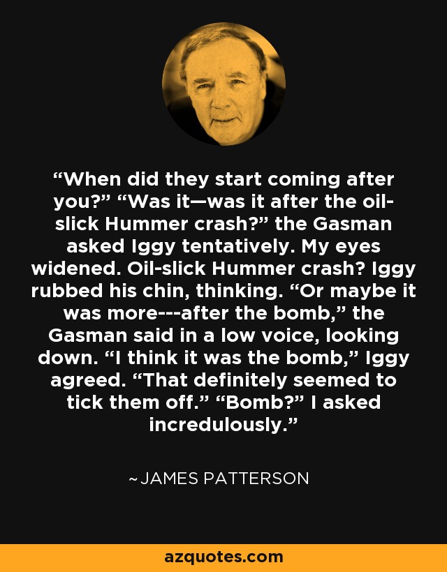 When did they start coming after you?” “Was it—was it after the oil- slick Hummer crash?” the Gasman asked Iggy tentatively. My eyes widened. Oil-slick Hummer crash? Iggy rubbed his chin, thinking. “Or maybe it was more---after the bomb,” the Gasman said in a low voice, looking down. “I think it was the bomb,” Iggy agreed. “That definitely seemed to tick them off.” “Bomb?” I asked incredulously. - James Patterson