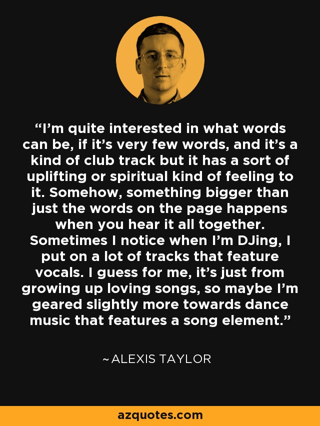 I'm quite interested in what words can be, if it's very few words, and it's a kind of club track but it has a sort of uplifting or spiritual kind of feeling to it. Somehow, something bigger than just the words on the page happens when you hear it all together. Sometimes I notice when I'm DJing, I put on a lot of tracks that feature vocals. I guess for me, it's just from growing up loving songs, so maybe I'm geared slightly more towards dance music that features a song element. - Alexis Taylor