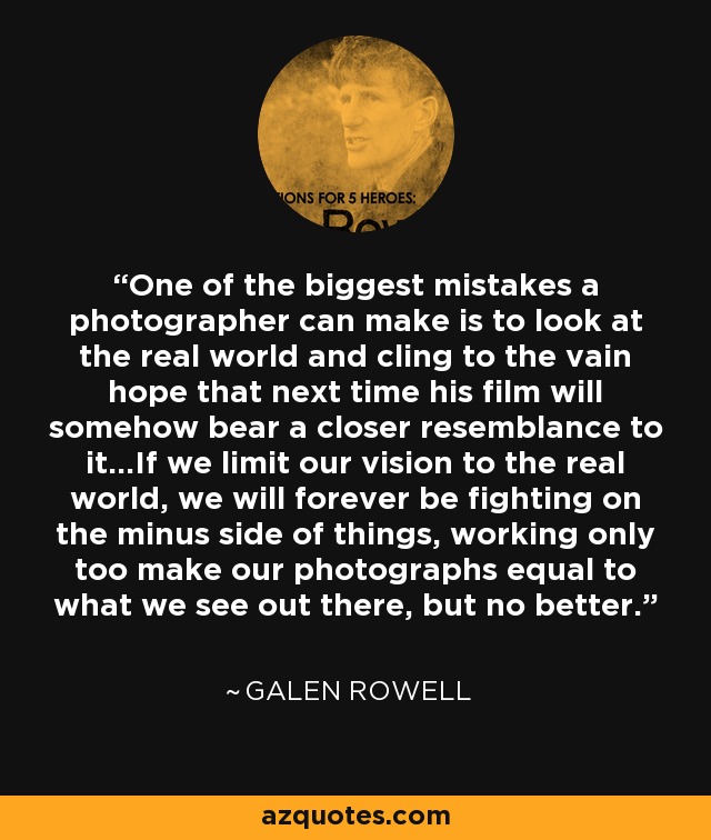 One of the biggest mistakes a photographer can make is to look at the real world and cling to the vain hope that next time his film will somehow bear a closer resemblance to it...If we limit our vision to the real world, we will forever be fighting on the minus side of things, working only too make our photographs equal to what we see out there, but no better. - Galen Rowell