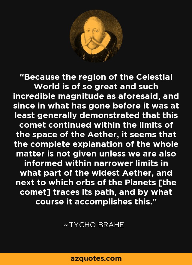 Because the region of the Celestial World is of so great and such incredible magnitude as aforesaid, and since in what has gone before it was at least generally demonstrated that this comet continued within the limits of the space of the Aether, it seems that the complete explanation of the whole matter is not given unless we are also informed within narrower limits in what part of the widest Aether, and next to which orbs of the Planets [the comet] traces its path, and by what course it accomplishes this. - Tycho Brahe