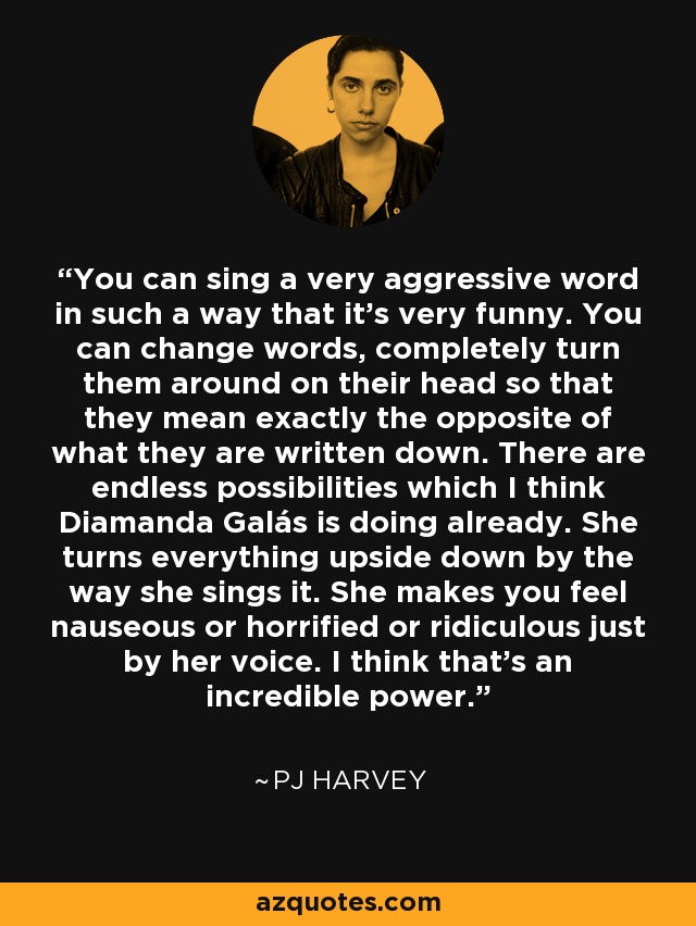 You can sing a very aggressive word in such a way that it's very funny. You can change words, completely turn them around on their head so that they mean exactly the opposite of what they are written down. There are endless possibilities which I think Diamanda Galás is doing already. She turns everything upside down by the way she sings it. She makes you feel nauseous or horrified or ridiculous just by her voice. I think that's an incredible power. - PJ Harvey