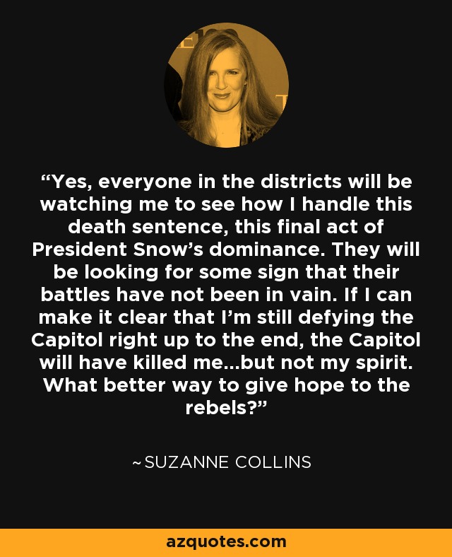 Yes, everyone in the districts will be watching me to see how I handle this death sentence, this final act of President Snow’s dominance. They will be looking for some sign that their battles have not been in vain. If I can make it clear that I’m still defying the Capitol right up to the end, the Capitol will have killed me…but not my spirit. What better way to give hope to the rebels? - Suzanne Collins