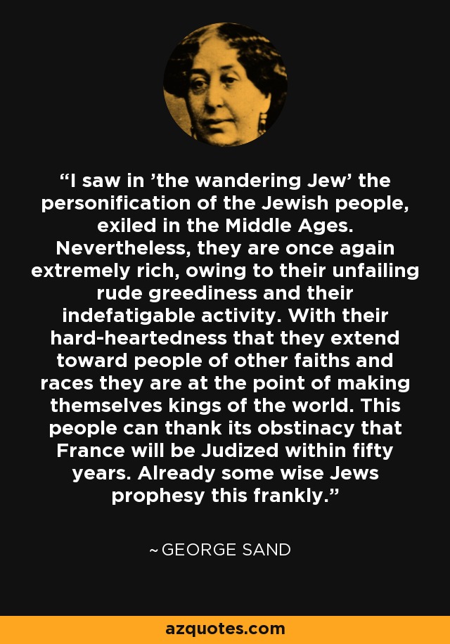 I saw in 'the wandering Jew' the personification of the Jewish people, exiled in the Middle Ages. Nevertheless, they are once again extremely rich, owing to their unfailing rude greediness and their indefatigable activity. With their hard-heartedness that they extend toward people of other faiths and races they are at the point of making themselves kings of the world. This people can thank its obstinacy that France will be Judized within fifty years. Already some wise Jews prophesy this frankly. - George Sand