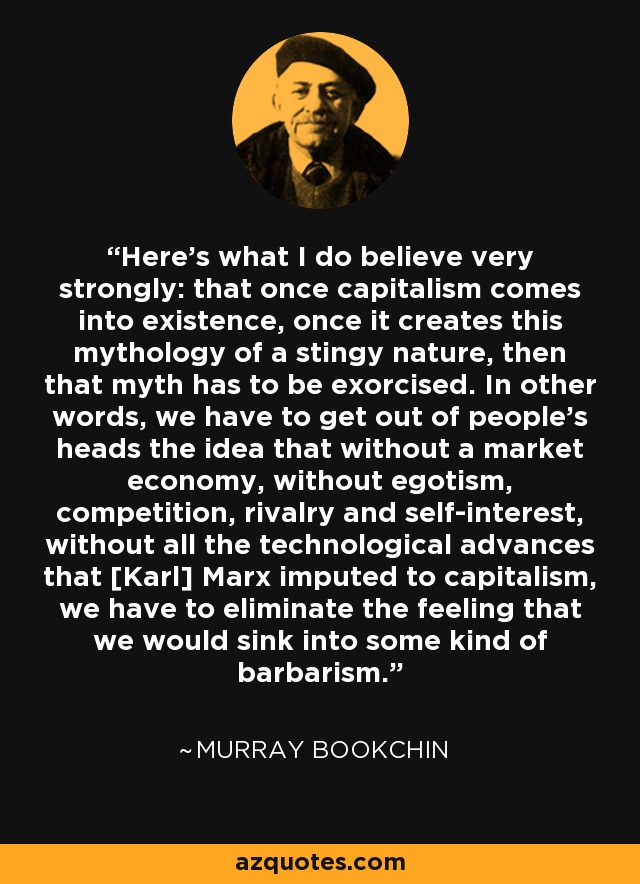 Here's what I do believe very strongly: that once capitalism comes into existence, once it creates this mythology of a stingy nature, then that myth has to be exorcised. In other words, we have to get out of people's heads the idea that without a market economy, without egotism, competition, rivalry and self-interest, without all the technological advances that [Karl] Marx imputed to capitalism, we have to eliminate the feeling that we would sink into some kind of barbarism. - Murray Bookchin