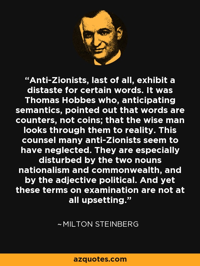 Anti-Zionists, last of all, exhibit a distaste for certain words. It was Thomas Hobbes who, anticipating semantics, pointed out that words are counters, not coins; that the wise man looks through them to reality. This counsel many anti-Zionists seem to have neglected. They are especially disturbed by the two nouns nationalism and commonwealth, and by the adjective political. And yet these terms on examination are not at all upsetting. - Milton Steinberg